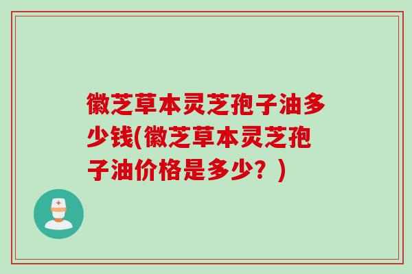徽芝草本灵芝孢子油多少钱(徽芝草本灵芝孢子油价格是多少？)