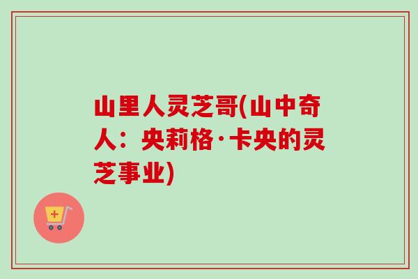 山里人灵芝哥(山中奇人:央莉格·卡央的灵芝事业) 山里人灵芝哥(山中奇人:央莉格·卡央的灵芝事业)