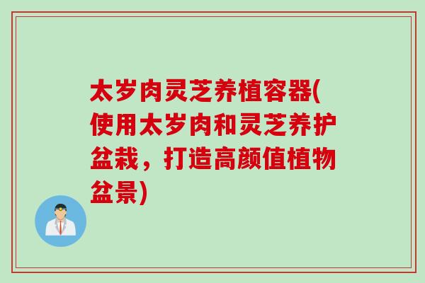 太岁肉灵芝养植容器(使用太岁肉和灵芝养护盆栽，打造高颜值植物盆景)