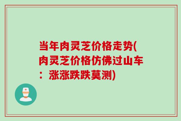 当年肉灵芝价格走势(肉灵芝价格仿佛过山车：涨涨跌跌莫测)