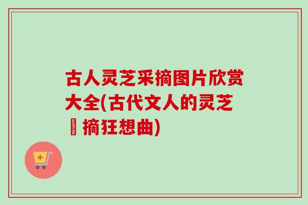 古人灵芝采摘图片欣赏大全(古代文人的灵芝採摘狂想曲)
