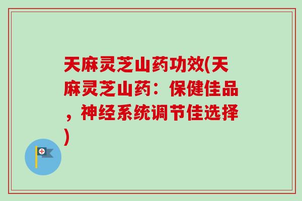 天麻灵芝山药功效(天麻灵芝山药：保健佳品，神经系统调节佳选择)