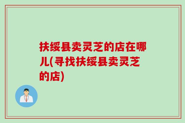扶绥县卖灵芝的店在哪儿(寻找扶绥县卖灵芝的店) 扶绥县卖灵芝的店在哪儿(寻找扶绥县卖灵芝的店)