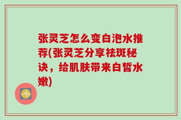 张灵芝怎么变白泡水推荐(张灵芝分享祛斑秘诀，给肌肤带来白皙水嫩)