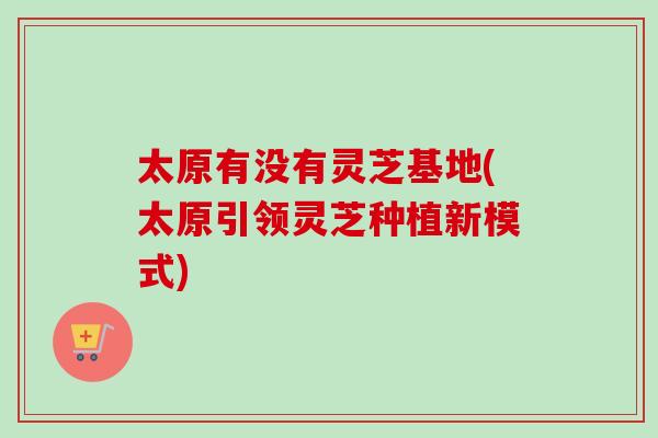 太原有没有灵芝基地(太原引领灵芝种植新模式)
