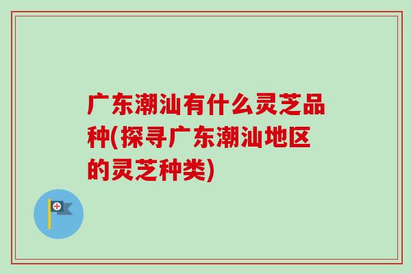 广东潮汕有什么灵芝品种(探寻广东潮汕地区的灵芝种类)
