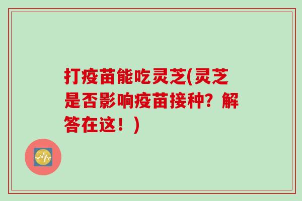 打疫苗能吃灵芝(灵芝是否影响疫苗接种？解答在这！)