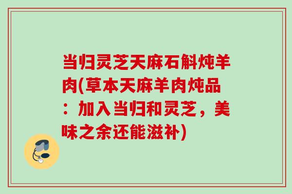 当归灵芝天麻石斛炖羊肉(草本天麻羊肉炖品:加入当归和灵芝,美味之余还能滋补) 当归灵芝天麻石斛炖羊肉(草本天麻羊肉炖品:加入当归和灵芝,美味之余还能滋补)
