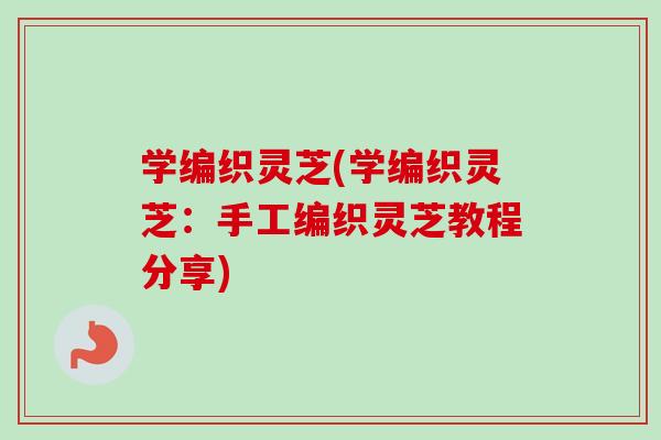 学编织灵芝(学编织灵芝：手工编织灵芝教程分享)