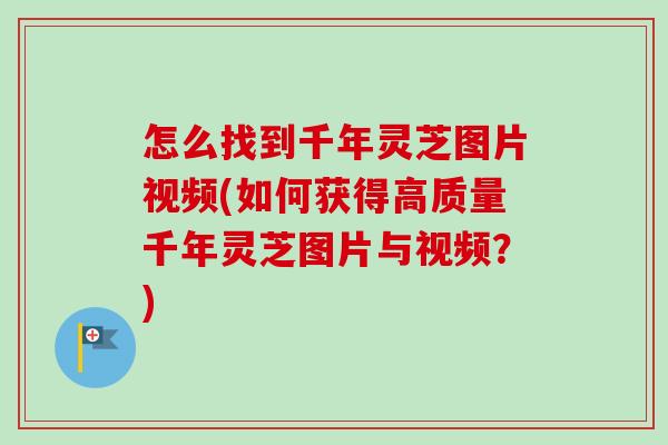 怎么找到千年灵芝图片视频(如何获得高质量千年灵芝图片与视频？)