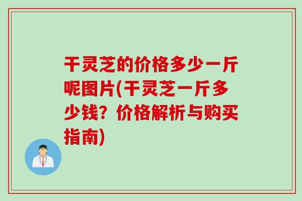 干灵芝的价格多少一斤呢图片(干灵芝一斤多少钱？价格解析与购买指南)