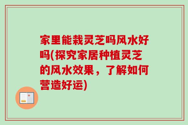 家里能栽灵芝吗风水好吗(探究家居种植灵芝的风水效果，了解如何营造好运)