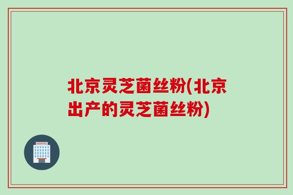 北京灵芝菌丝粉(北京出产的灵芝菌丝粉)