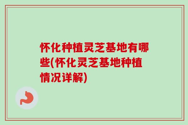 怀化种植灵芝基地有哪些(怀化灵芝基地种植情况详解)
