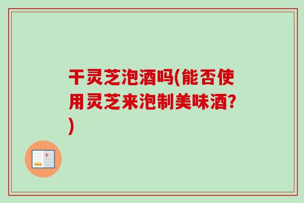 干灵芝泡酒吗(能否使用灵芝来泡制美味酒？)