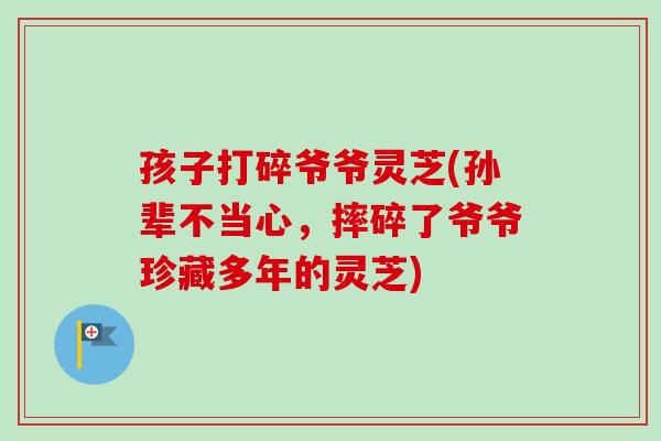 孩子打碎爷爷灵芝(孙辈不当心，摔碎了爷爷珍藏多年的灵芝)
