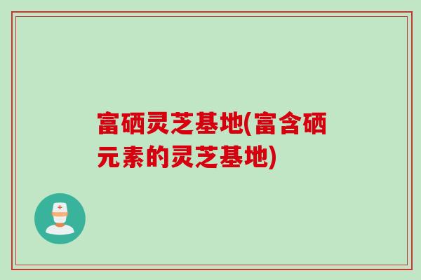 富硒灵芝基地(富含硒元素的灵芝基地) 富硒灵芝基地(富含硒元素的灵芝基地)