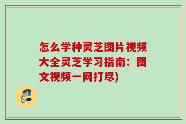 怎么学种灵芝图片视频大全灵芝学习指南：图文视频一网打尽)