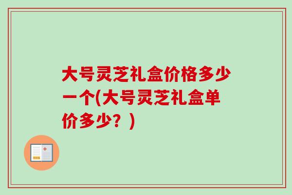 大号灵芝礼盒价格多少一个(大号灵芝礼盒单价多少？)