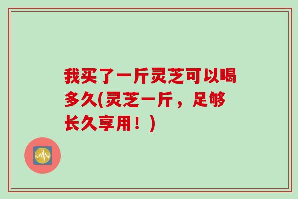 我买了一斤灵芝可以喝多久(灵芝一斤，足够长久享用！)