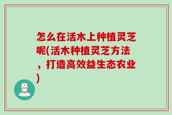 怎么在活木上种植灵芝呢(活木种植灵芝方法，打造高效益生态农业)