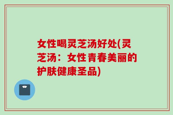 女性喝灵芝汤好处(灵芝汤：女性青春美丽的护肤健康圣品)