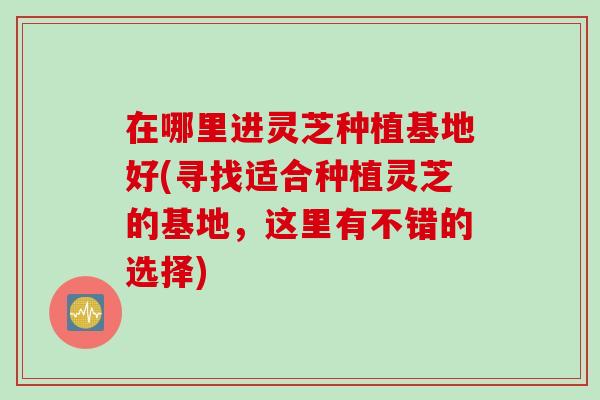 在哪里进灵芝种植基地好(寻找适合种植灵芝的基地，这里有不错的选择)