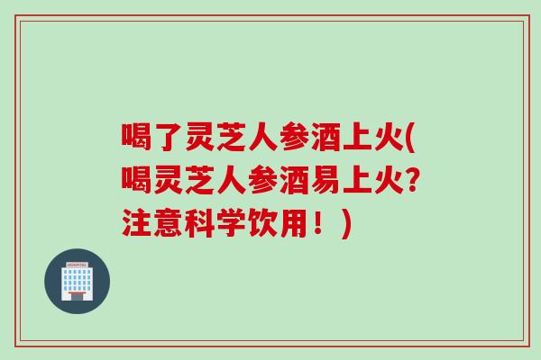 喝了灵芝人参酒上火(喝灵芝人参酒易上火？注意科学饮用！)