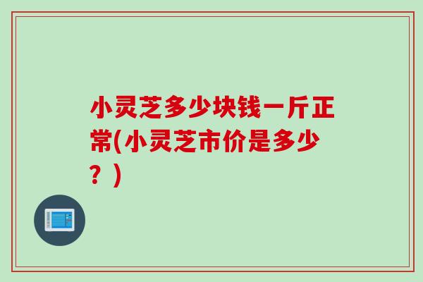 小灵芝多少块钱一斤正常(小灵芝市价是多少？)