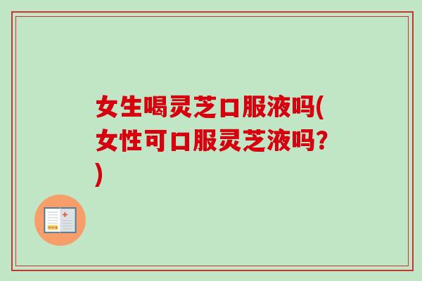 女生喝灵芝口服液吗(女性可口服灵芝液吗？)