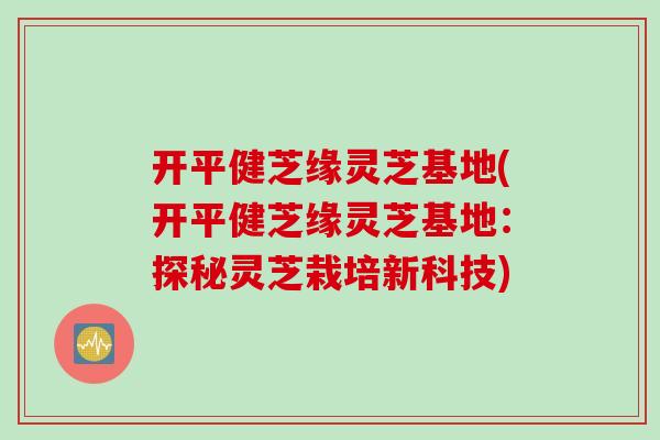 开平健芝缘灵芝基地(开平健芝缘灵芝基地：探秘灵芝栽培新科技)
