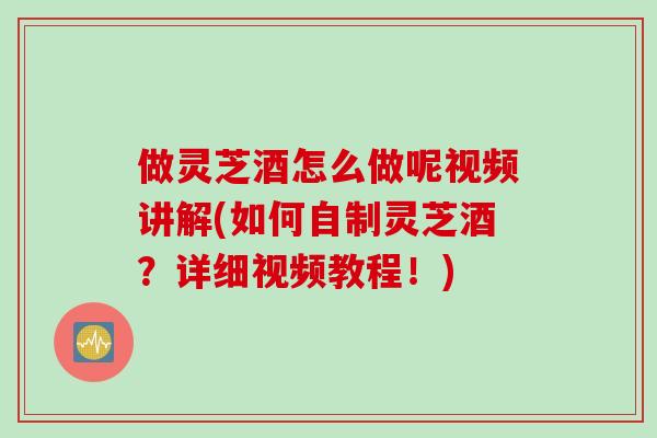 做灵芝酒怎么做呢视频讲解(如何自制灵芝酒？详细视频教程！)