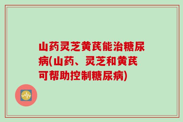山药灵芝黄芪能治糖尿病(山药、灵芝和黄芪可帮助控制糖尿病)