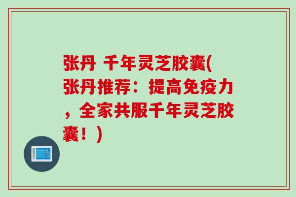 张丹 千年灵芝胶囊(张丹推荐：提高免疫力，全家共服千年灵芝胶囊！)