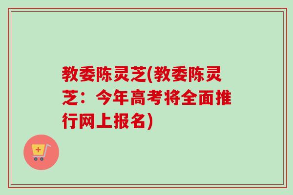 教委陈灵芝(教委陈灵芝：今年高考将全面推行网上报名)