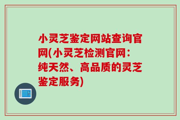 小灵芝鉴定网站查询官网(小灵芝检测官网：纯天然、高品质的灵芝鉴定服务)