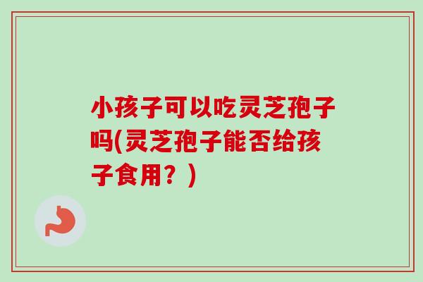 小孩子可以吃灵芝孢子吗(灵芝孢子能否给孩子食用？)