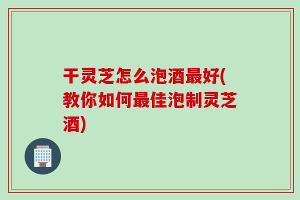 干灵芝怎么泡酒最好(教你如何最佳泡制灵芝酒)