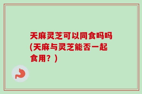 天麻灵芝可以同食吗吗(天麻与灵芝能否一起食用？)