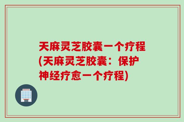 天麻灵芝胶囊一个疗程(天麻灵芝胶囊：保护神经疗愈一个疗程)