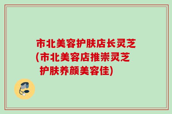 市北美容护肤店长灵芝(市北美容店推崇灵芝 护肤养颜美容佳)