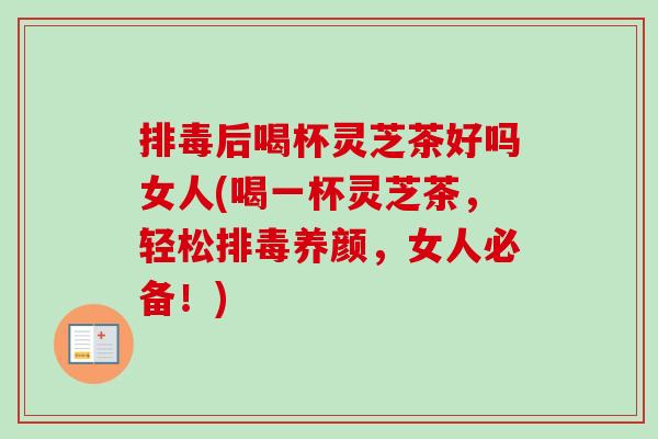 排毒后喝杯灵芝茶好吗女人(喝一杯灵芝茶，轻松排毒养颜，女人必备！)