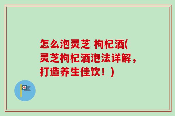 怎么泡灵芝 枸杞酒(灵芝枸杞酒泡法详解，打造养生佳饮！)