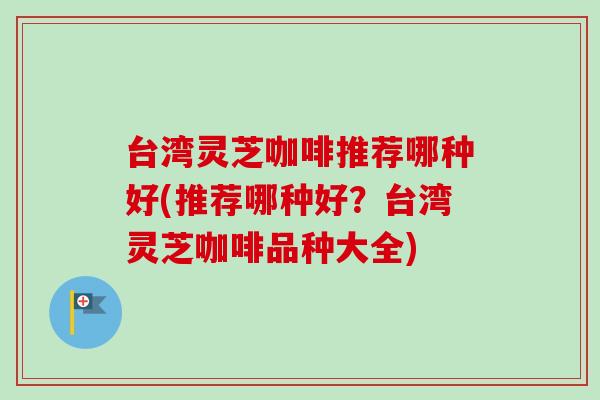 台湾灵芝咖啡推荐哪种好(推荐哪种好？台湾灵芝咖啡品种大全)