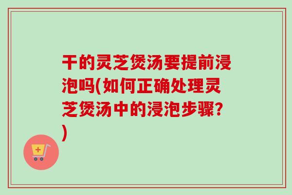 干的灵芝煲汤要提前浸泡吗(如何正确处理灵芝煲汤中的浸泡步骤？)