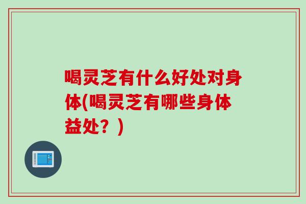 喝灵芝有什么好处对身体(喝灵芝有哪些身体益处？)