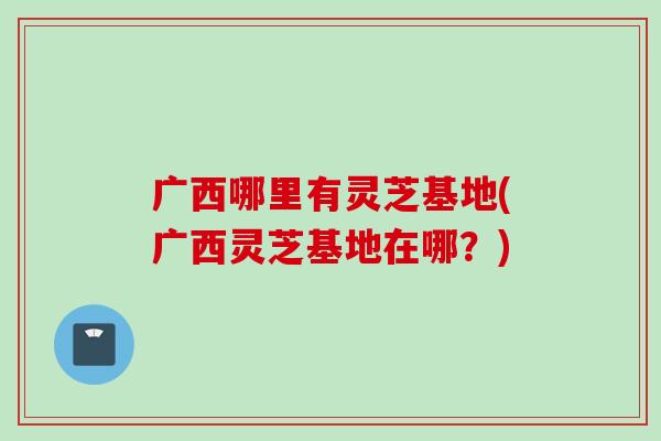 广西哪里有灵芝基地(广西灵芝基地在哪？)