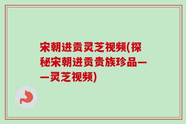 宋朝进贡灵芝视频(探秘宋朝进贡贵族珍品——灵芝视频)
