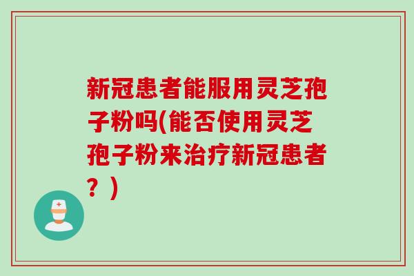 新冠患者能服用灵芝孢子粉吗(能否使用灵芝孢子粉来治疗新冠患者？)