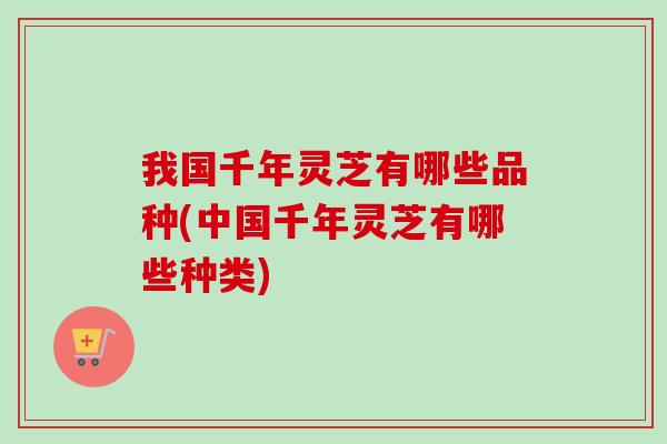 我国千年灵芝有哪些品种(中国千年灵芝有哪些种类)